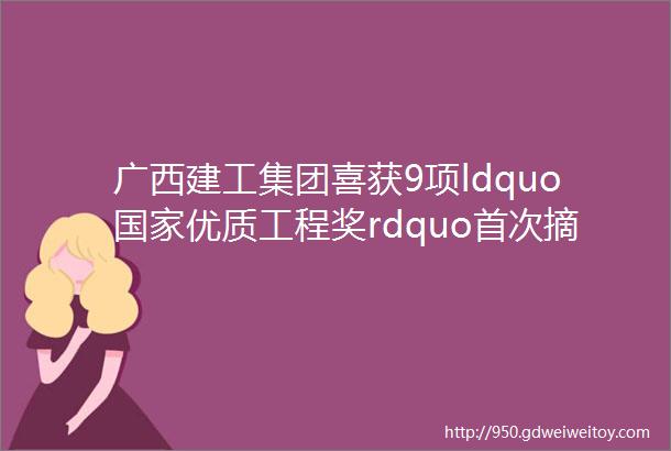 广西建工集团喜获9项ldquo国家优质工程奖rdquo首次摘得ldquo国家优质工程金奖rdquo